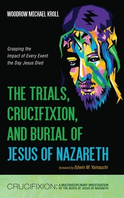 The Trials, Crucifixion, and Burial of Jesus of Nazareth: Grasping the Impact of Every Event the Day Jesus Died by Kroll, Woodrow Michael