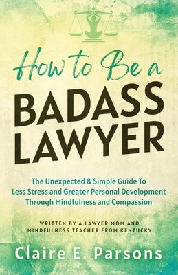 How to Be a Badass Lawyer: The Unexpected and Simple Guide to Less Stress and Greater Personal Development Through Mindfulness and Compassion by Parsons, Claire E.
