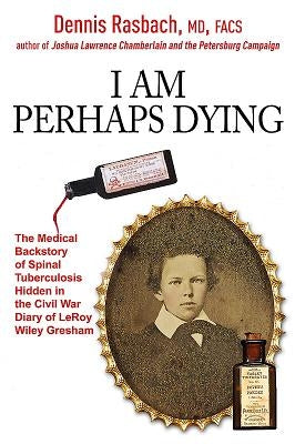 I Am Perhaps Dying: The Medical Backstory of Spinal Tuberculosis Hidden in the Civil War Diary of Leroy Wiley Gresham by Rasbach, Dennis A., MD Facs