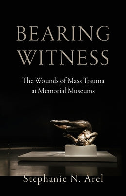 Bearing Witness: The Wounds of Mass Trauma at Memorial Museums by Arel, Stephanie N.