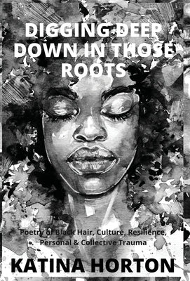 Digging Deep Down in Those Roots: Poetry of Black Hair, Culture, Resilience, Personal & Collective Trauma by Horton, Katina