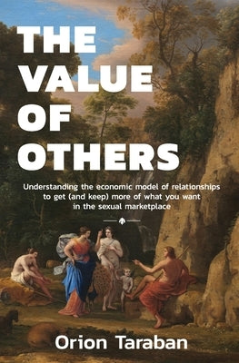 The Value of Others: Understanding the Economic Model of Relationships to Get (and Keep) More of What You Want in the Sexual Marketplace by Taraban, Orion