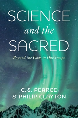 Science and the Sacred: Beyond the Gods in Our Image by Pearce, C. S.