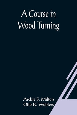 A Course In Wood Turning by S. Milton and Otto K. Wohlers, Archie