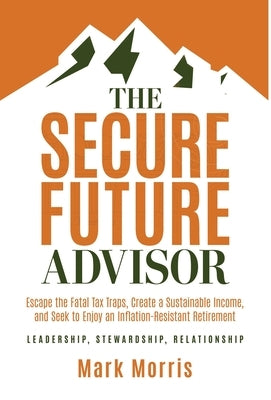 The Secure Future Advisor: Escape the Fatal Tax Traps, Create a Sustainable Income, and Seek to Enjoy an Inflation-Resistant Retirement by Morris, Mark