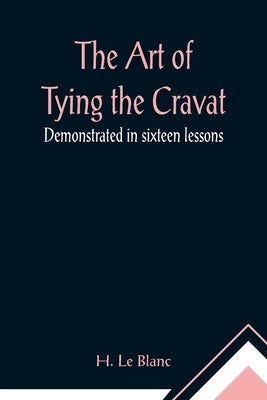 The Art of Tying the Cravat; Demonstrated in sixteen lessons by Le Blanc, H.