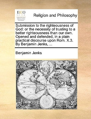 Submission to the Righteousness of God: Or the Necessity of Trusting to a Better Righteousness Than Our Own. Opened and Defended, in a Plain Practical by Jenks, Benjamin