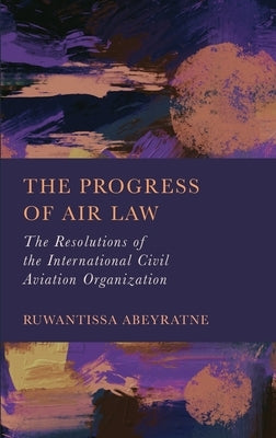 The Progress of Air Law: The Resolutions of the International Civil Aviation Organization by Abeyratne, Ruwantissa
