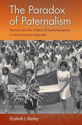 The Paradox of Paternalism: Women and the Politics of Authoritarianism in the Dominican Republic by Manley, Elizabeth S.