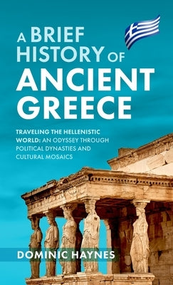 A Brief History of Ancient Greece: Traveling the Hellenistic World: An Odyssey Through Political Dynasties and Cultural Mosaics by Haynes, Dominic