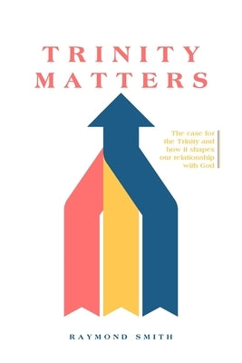 Trinity Matters: The case for the Trinity and how it shapes our relationship with God by Smith, Raymond G.