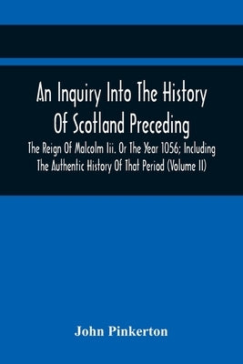 An Inquiry Into The History Of Scotland Preceding The Reign Of Malcolm Iii. Or The Year 1056; Including The Authentic History Of That Period (Volume I by Pinkerton, John