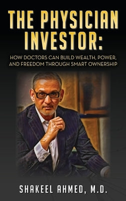 The Physician Investor: How Doctors Can Build Wealth, Power, and Freedom Through Smart Ownership by Ahmed, Shakeel