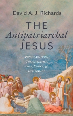 The Antipatriarchal Jesus: Psychoanalysis, Christianities, Love, Ethics, and Democracy by Richards, David A. J.