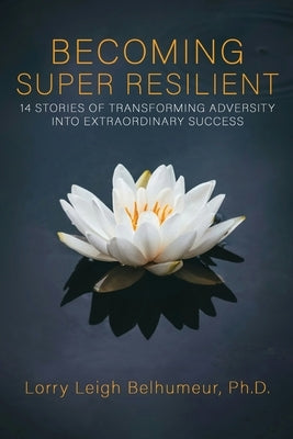 Becoming Super Resilient: 14 Stories of Transforming Adversity Into Extraordinary Success by Leigh Belhumeur, Lorry