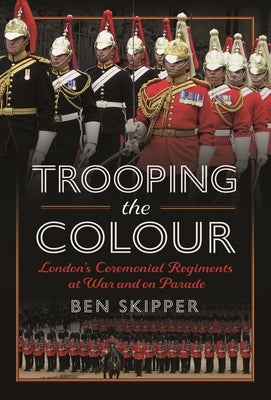 Trooping the Colour: London's Ceremonial Regiments at War and on Parade by Skipper, Ben