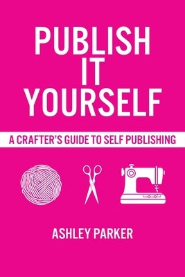 Publish It Yourself: A Crafter's DIY Guide To Self-Publishing by Parker, Ashley