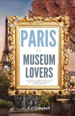 Paris for Museum Lovers: A 6-Day Journey for Art Lovers & Savvy Explorers by Campbell, A. J.