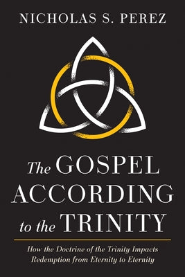The Gospel According to the Trinity: How the Doctrine of the Trinity Impacts Redemption from Eternity to Eternity by Perez, Nicholas S.