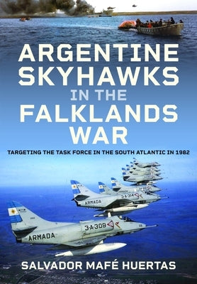 Argentine Skyhawks in the Falklands War: Targeting the Task Force in the South Atlantic in 1982 by Huertas, Salvador MafÃ©