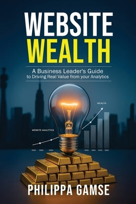 Website Wealth: A Business Leader's Guide to Driving Real Value from your Analytics by Gamse, Philippa