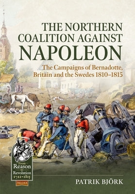 The Northern Coalition Against Napoleon: The Campaigns of Bernadotte, Britain and the Swedes 1810-1815 by Bj?rk, Patrik