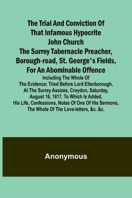 The Trial and Conviction of That Infamous Hypocrite John Church The Surrey Tabernacle Preacher, Borough-road, St. George's Fields, for an Abominable O by Anonymous