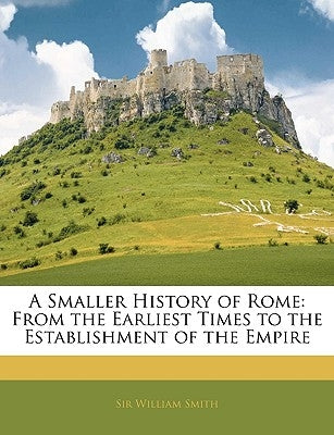 A Smaller History of Rome: From the Earliest Times to the Establishment of the Empire by Smith, William