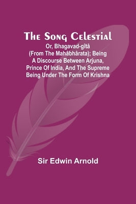 The Song Celestial; Or, Bhagavad-Gîtâ (from the Mahâbhârata); Being a discourse between Arjuna, Prince of India, and the Supreme Being under the form by Arnold, Edwin