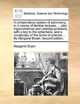 A Compendious System of Astronomy, in a Course of Familiar Lectures, ... Also Trigonometrical and Celestial Problems, with a Key to the Ephemeris, and by Bryan, Margaret