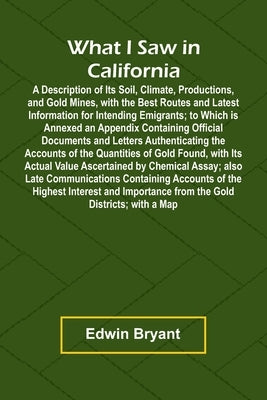 What I Saw In California A Description Of Its Soil, Climate, Productions, And Gold Mines, With The Best Routes And Latest Information For Intending Em by Bryant, Edwin