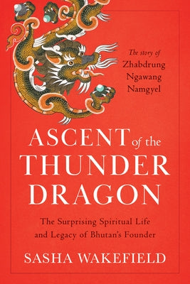 Ascent of the Thunder Dragon: The Surprising Spiritual Life and Legacy of Bhutan's Founder by Wakefield, Sasha