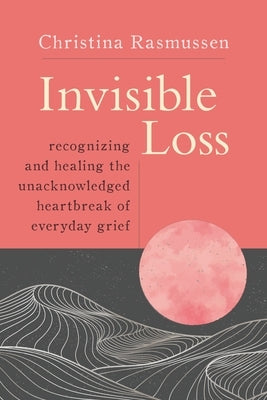 Invisible Loss: Recognizing and Healing the Unacknowledged Heartbreak of Everyday Grief by Rasmussen, Christina