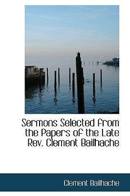 Sermons Selected from the Papers of the Late REV. Clement Bailhache by Bailhache, Clement