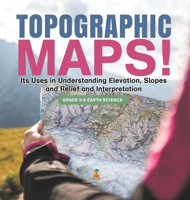 Topographic Maps! Its Uses in Understanding Elevation, Slopes and Relief and Interpretation Grade 6-8 Earth Science by Baby Professor