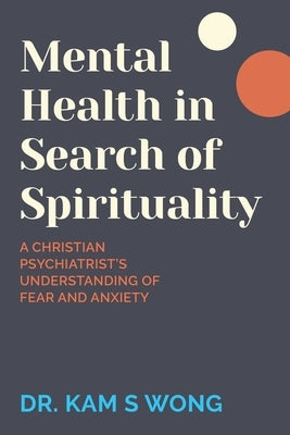 Mental Health in Search of Spirituality: A Christian Psychiatrist's Understanding of Fear and Anxiety by Wong, Kam S.