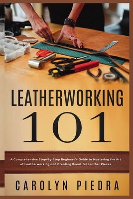 Leatherworking 101: A Comprehensive Step-By-Step Beginner'sGuide to Mastering the Art of Leatherworking and Creating Beautiful Leather Pieces by Piedra, Carolyn