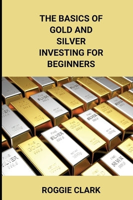 The Basics of Gold and Silver Investing For Beginners: Learn How to Invest in Precious Metal Assets and Build Wealth by Clark, Roggie