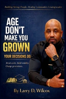 Age Don't Make You Grown, Your Decisions Do: A Blueprint for Stability, Healing, and Legacy by Wilcox, Larry D.