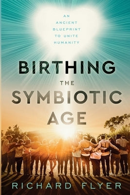 Birthing the Symbiotic Age: An Ancient Blueprint to Unite Humanity by Flyer, Richard