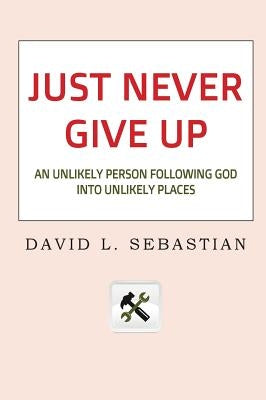 Just Never Give Up: An Unlikely Person Following God into Unlikely Places by Sebastian, David L.