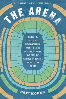 The Arena: Inside the Tailgating, Ticket-Scalping, Mascot-Racing, Dubiously Funded, and Possibly Haunted Monuments of American Sp by Kohan, Rafi