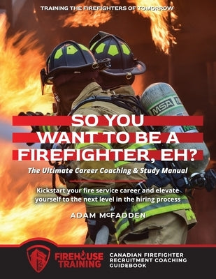 So You Want to Be A Firefighter, Eh?: The Ultimate Career Coaching & Study Manual Training the Firefighters of Tomorrow by McFadden, Adam