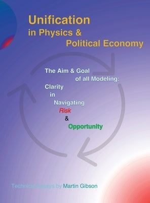 Unification in Physics & Political Economy: The Aim & Goal of all Modeling: Clarity in Navigating Risk & Opportunity by Gibson, Martin