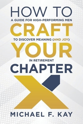 How to Craft Your Chapter X: A Guide for High-Performing Men to Discover Meaning (and Joy) in Retirement by Kay, Michael F.
