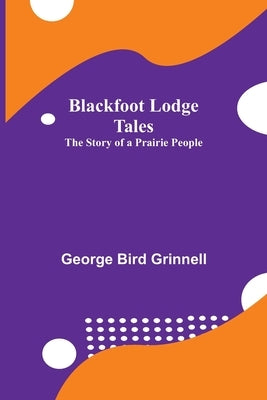Blackfoot Lodge Tales: The Story of a Prairie People by Bird Grinnell, George