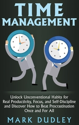 Time Management: Unlock Unconventional Habits for Real Productivity, Focus, and Self-Discipline and Discover How to Beat Procrastination Once and For by Dudley, Mark
