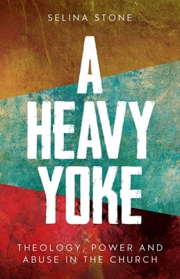 A Heavy Yoke: Theology, Power and Abuse in the Church by Stone, Selina