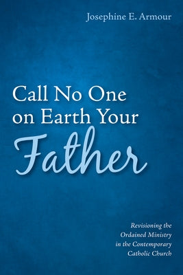 Call No One on Earth Your Father: Revisioning the Ordained Ministry in the Contemporary Catholic Church by Armour, Josephine E.