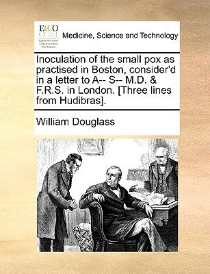 Inoculation of the Small Pox as Practised in Boston, Consider'd in a Letter to A-- S-- M.D. & F.R.S. in London. [three Lines from Hudibras]. by Douglass, William
